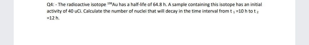 Q4: - The radioactive isotope 198 Au has a half-life of 64.8 h. A sample containing this isotope has an initial
activity of 40 uCi. Calculate the number of nuclei that will decay in the time interval from t, =10 h to t 2
=12 h.
