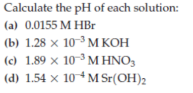 Calculate the pH of each solution:
(a) 0.0155 M HBr
(b) 1.28 × 10³ M KOH
(c) 1.89 × 10 ³M HNO3
(d) 1.54 × 10 4 M Sr(OH)2
