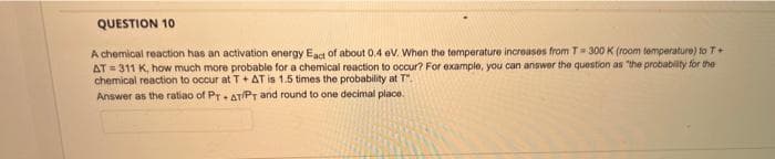 QUESTION 10
A chemical reaction has an activation energy Eact of about 0.4 eV. When the temperature increases from T= 300 K (room temperature) to T+
AT 311 K, how much more probable for a chemical reaction to occur? For example, you can answer the question as "the probability for the
chemical reaction to occur at T+AT is 1.5 times the probability at T".
Answer as the ratio of PTAT/PT and round to one decimal place.