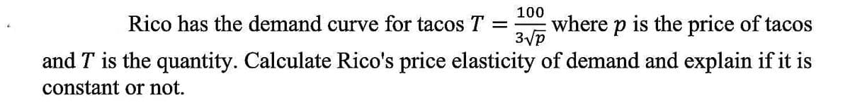 100
Rico has the demand curve for tacos T =
where p is the price of tacos
3/p
and T is the quantity. Calculate Rico's price elasticity of demand and explain if it is
constant or not.
