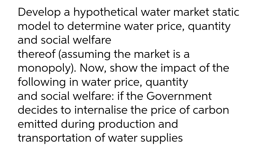 Develop a hypothetical water market static
model to determine water price, quantity
and social welfare
thereof (assuming the market is a
monopoly). Now, show the impact of the
following in water price, quantity
and social welfare: if the Government
decides to internalise the price of carbon
emitted during production and
transportation of water supplies
