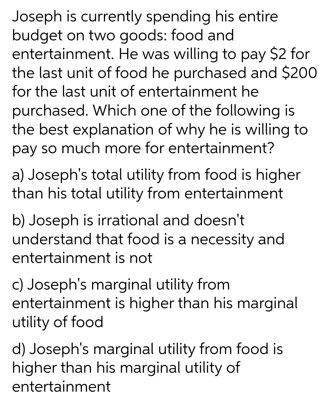 Joseph is currently spending his entire
budget on two goods: food and
entertainment. He was willing to pay $2 for
the last unit of food he purchased and $200
for the last unit of entertainment he
purchased. Which one of the following is
the best explanation of why he is willing to
pay so much more for entertainment?
a) Joseph's total utility from food is higher
than his total utility from entertainment
b) Joseph is irrational and doesn't
understand that food is a necessity and
entertainment is not
c) Joseph's marginal utility from
entertainment is higher than his marginal
utility of food
d) Joseph's marginal utility from food is
higher than his marginal utility of
entertainment
