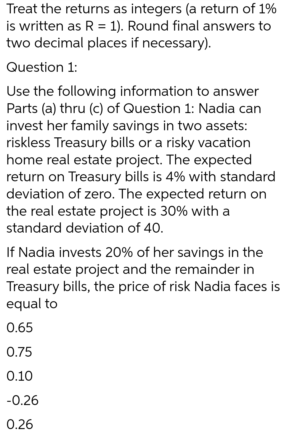 Treat the returns as integers (a return of 1%
is written as R = 1). Round final answers to
two decimal places if necessary).
Question 1:
Use the following information to answer
Parts (a) thru (c) of Question 1: Nadia can
invest her family savings in two assets:
riskless Treasury bills or a risky vacation
home real estate project. The expected
return on Treasury bills is 4% with standard
deviation of zero. The expected return on
the real estate project is 30% with a
standard deviation of 40.
If Nadia invests 20% of her savings in the
real estate project and the remainder in
Treasury bills, the price of risk Nadia faces is
equal to
0.65
0.75
0.10
-0.26
0.26

