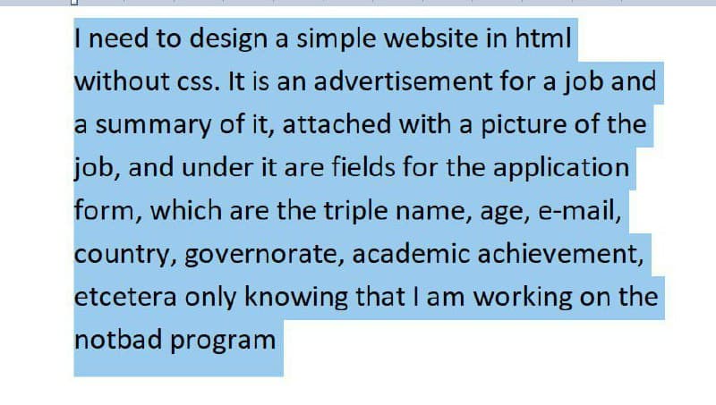 I need to design a simple website in html
without css. It is an advertisement for a job and
a summary of it, attached with a picture of the
job, and under it are fields for the application
form, which are the triple name, age, e-mail,
country, governorate, academic achievement,
etcetera only knowing that Il am working on the
notbad program

