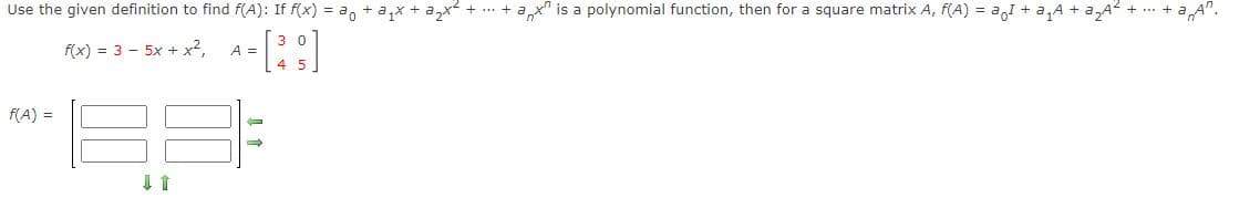 Use the given definition to find f(A): If f(x) = ao +a,x + a,x
ax" is a polynomial function, then for a square matrix A, f(A) = a,I + a,A + a,A2 + .. +
A".
f(x) = 3 - 5x + x²,
A =
f(A) =
