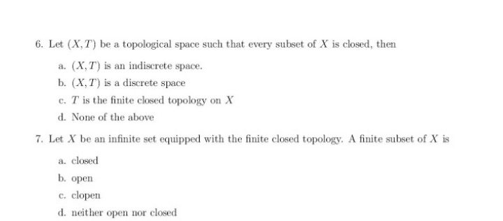 6. Let (X, T) be a topological space such that every subset of X is closed, then
a. (X,T) is an indiscrete space.
b. (X, T) is a discrete space
c. T is the finite closed topology on X
d. None of the above
7. Let X be an infinite set equipped with the finite closed topology. A finite subset of X is
a. closed
b. ореп
c. clopen
d. neither open nor closed
