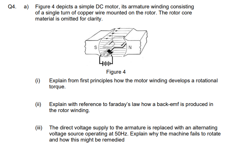 Q4. a) Figure 4 depicts a simple DC motor, its armature winding consisting
of a single turn of copper wire mounted on the rotor. The rotor core
material is omitted for clarity.
N
Figure 4
(i)
Explain from first principles how the motor winding develops a rotational
torque.
(ii) Explain with reference to faraday's law how a back-emf is produced in
the rotor winding.
(iii) The direct voltage supply to the armature is replaced with an alternating
voltage source operating at 50Hz. Explain why the machine fails to rotate
and how this might be remedied
S