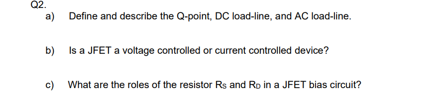 Q2.
a)
Define and describe the Q-point, DC load-line, and AC load-line.
b)
Is a JFET a voltage controlled or current controlled device?
c)
What are the roles of the resistor Rs and Rp in a JFET bias circuit?