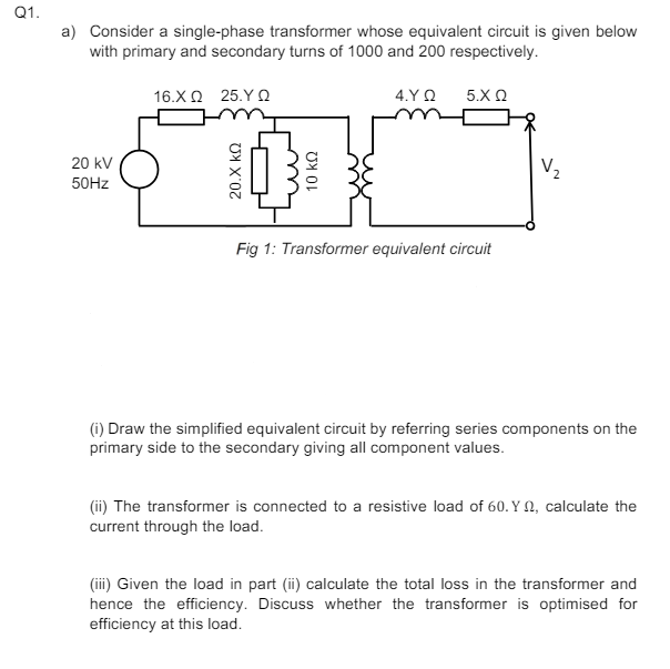 Q1.
a) Consider a single-phase transformer whose equivalent circuit is given below
with primary and secondary turns of 1000 and 200 respectively.
16.ΧΩ 25.ΥΩ
4.Υ. Ω 5.Χ Ω
20 kV
50Hz
20.Χ ΚΩ
10 ΚΩ
Fig 1: Transformer equivalent circuit
V₂
(i) Draw the simplified equivalent circuit by referring series components on the
primary side to the secondary giving all component values.
(ii) The transformer is connected to a resistive load of 60. Y 2, calculate the
current through the load.
(iii) Given the load in part (ii) calculate the total loss in the transformer and
hence the efficiency. Discuss whether the transformer is optimised for
efficiency at this load.