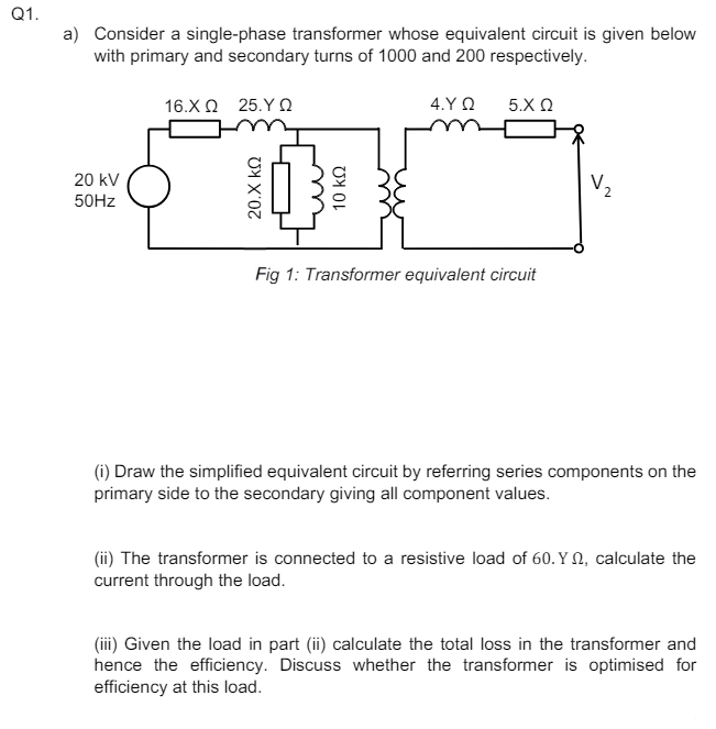 Q1.
a) Consider a single-phase transformer whose equivalent circuit is given below
with primary and secondary turns of 1000 and 200 respectively.
16.ΧΩ 25. Υ Ω
4.YQ
5.Χ Ω
20 kV
50Hz
20.Χ ΚΩ
10 ΚΩ
Fig 1: Transformer equivalent circuit
(i) Draw the simplified equivalent circuit by referring series components on the
primary side to the secondary giving all component values.
(ii) The transformer is connected to a resistive load of 60. Y, calculate the
current through the load.
(iii) Given the load in part (ii) calculate the total loss in the transformer and
hence the efficiency. Discuss whether the transformer is optimised for
efficiency at this load.