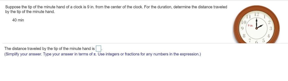 Suppose the tip of the minute hand of a clock is 9 in. from the center of the clock. For the duration, determine the distance traveled
by the tip of the minute hand.
12
40 min
10
9 in.
8
The distance traveled by the tip of the minute hand is
(Simplify your answer. Type your answer in terms of r. Use integers or fractions for any numbers in the expression.)
