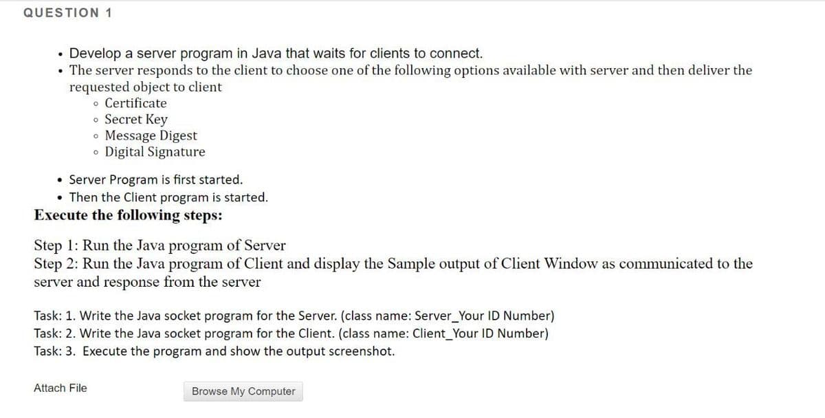 QUESTION 1
• Develop a server program in Java that waits for clients to connect.
The server responds to the client to choose one of the following options available with server and then deliver the
requested object to client
o Certificate
• Secret Key
• Message Digest
o Digital Signature
• Server Program is first started.
• Then the Client program is started.
Execute the following steps:
Step 1: Run the Java program of Server
Step 2: Run the Java program of Client and display the Sample output of Client Window as communicated to the
server and response from the server
Task: 1. Write the Java socket program for the Server. (class name: Server_Your ID Number)
Task: 2. Write the Java socket program for the Client. (class name: Client_Your ID Number)
Task: 3. Execute the program and show the output screenshot.
Attach File
Browse My Computer
