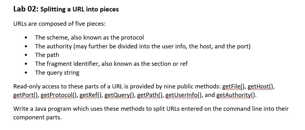 Lab 02: Splitting a URL into pieces
URLS are composed of five pieces:
The scheme, also known as the protocol
The authority (may further be divided into the user info, the host, and the port)
The path
The fragment identifier, also known as the section or ref
The query string
Read-only access to these parts of a URL is provided by nine public methods: getFile(), getHost(),
getPort(), getProtocol(), getRef(), getQuery(), getPath(), getUserinfo(), and getAuthority().
Write a Java program which uses these methods to split URLS entered on the command line into their
component parts.

