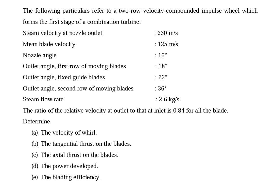 The following particulars refer to a two-row velocity-compounded impulse wheel which
forms the first stage of a combination turbine:
Steam velocity at nozzle outlet
: 630 m/s
Mean blade velocity
: 125 m/s
Nozzle angle
: 16°
Outlet angle, first row of moving blades
: 18°
Outlet angle, fixed guide blades
: 22°
Outlet angle, second row of moving blades
: 36°
Steam flow rate
:2.6 kg/s
The ratio of the relative velocity at outlet to that at inlet is 0.84 for all the blade.
Determine
(a) The velocity of whirl.
(b) The tangential thrust on the blades.
(c) The axial thrust on the blades.
(d) The power developed.
(e) The blading efficiency.
