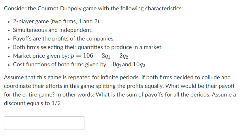 Consider the Cournot Duopoly game with the following characteristics:
2-player game (two firms, 1 and 2).
Simultaneous and Independent.
Payoffs are the profits of the companies.
Both firms selecting their quantities to produce in a market.
• Market price given by: p = 106 - 291 - 292
Cost functions of both firms given by: 109₁ and 1092
Assume that this game is repeated for infinite periods. If both firms decided to collude and
coordinate their efforts in this game splitting the profits equally. What would be their payoff
for the entire game? In other words: What is the sum of payoffs for all the periods. Assume a
discount equals to 1/2