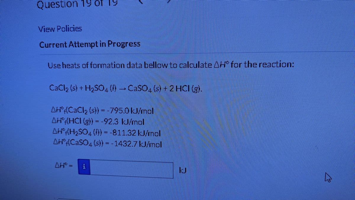 Question 19 of 19
View Policies
Current Attempt in Progress
Use heats of formation data bellow to calculate Hº for the reaction:
CaCl₂ (s) + H₂SO4 (l) → CaSO4 (s) + 2 HCI (g).
AH(CaCl₂ (s)) = -795.0 kJ/mol
AH (HCI (g)) = -92.3 kJ/mol
AH(H₂SO4 (1)) = -811.32 kJ/mol
AH(CaSO4(s)) = -1432.7 kJ/mol
AH' =
i
5
KJ
