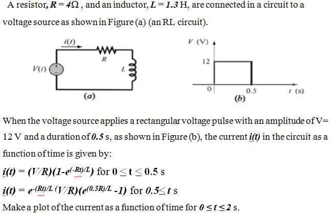A resistor, R= 42, and an inductor, L= 1.3 H, are connected in a circuit to a
voltage source as shownin Figure (a) (an RL circuit).
i()
V (V) A
ww
R
12
0.5
I (s)
When the voltage source applies a rectangular voltage pulse with an amplitude of V=
12 V and a duration of 0.5 s, as shown in Figure (b), the current i(t) in the circuit as a
function of time is given by:
i(t) = (V/R)(1-e(-RO)/L) for 0<t < 0.5 s
i(t) = e (R)/L (V/R)(e(0.SR)/L -1) for 0.5<ts
Make a plot ofthe current as a function of time for 0<t<2 s.
