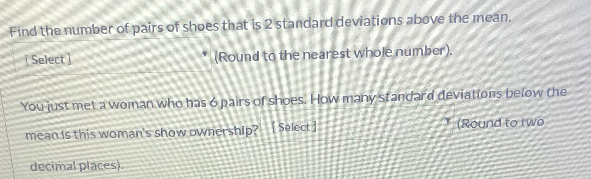 Find the number of pairs of shoes that is 2 standard deviations above the mean.
[ Select]
" (Round to the nearest whole number).
You just meta woman who has 6 pairs of shoes. How many standard deviations below the
mean is this woman's show ownership? Select
Y (Round to two
