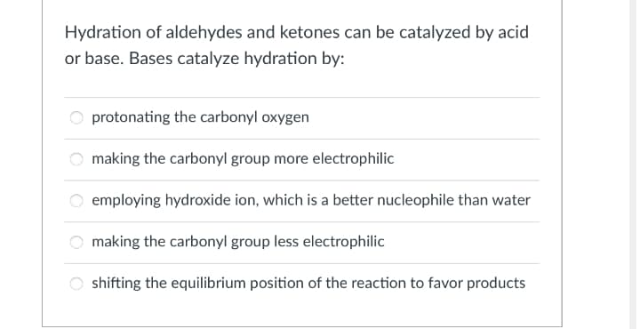 Hydration of aldehydes and ketones can be catalyzed by acid
or base. Bases catalyze hydration by:
protonating the carbonyl oxygen
making the carbonyl group more electrophilic
employing hydroxide ion, which is a better nucleophile than water
making the carbonyl group less electrophilic
shifting the equilibrium position of the reaction to favor products
