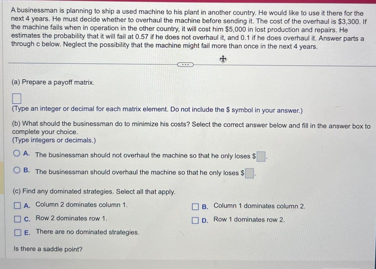 A businessman is planning to ship a used machine to his plant in another country. He would like to use it there for the
next 4 years. He must decide whether to overhaul the machine before sending it. The cost of the overhaul is $3,300. If
the machine fails when in operation in the other country, it will cost him $5,000 in lost production and repairs. He
estimates the probability that it will fail at 0.57 if he does not overhaul it, and 0.1 if he does overhaul it. Answer parts a
through c below. Neglect the possibility that the machine might fail more than once in the next 4 years.
(a) Prepare a payoff matrix.
+
Π
(Type an integer or decimal for each matrix element. Do not include the $ symbol in your answer.)
(b) What should the businessman do to minimize his costs? Select the correct answer below and fill in the answer box to
complete your choice.
(Type integers or decimals.)
OA. The businessman should not overhaul the machine so that he only loses $
B. The businessman should overhaul the machine so that he only loses $
(c) Find any dominated strategies. Select all that apply.
A. Column 2 dominates column 1.
C. Row 2 dominates row 1.
E. There are no dominated strategies.
Is there a saddle point?
B. Column 1 dominates column 2.
D. Row 1 dominates row 2.