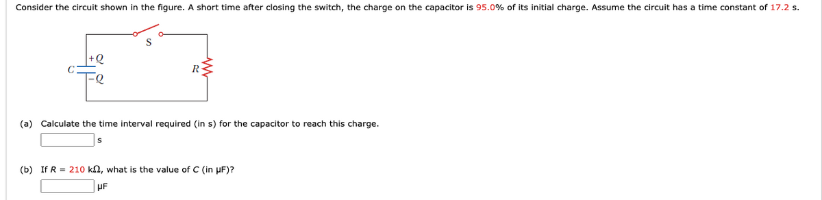 Consider the circuit shown in the figure. A short time after closing the switch, the charge on the capacitor is 95.0% of its initial charge. Assume the circuit has a time constant of 17.2 s.
R-
(a) Calculate the time interval required (in s) for the capacitor to reach this charge.
(b) If R = 210 k2, what is the value of C (in µF)?
µF
