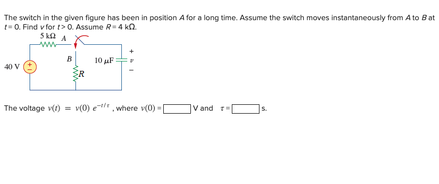 The switch in the given figure has been in position A for a long time. Assume the switch moves instantaneously from A to B at
t= 0. Find v for t> 0. Assume R = 4 kN.
5 kΩ Α
B
10 μF
40 V
R
The voltage v(t)
v(0) e-1/ , where v(0)
V and T=
S.
