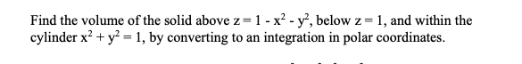 Find the volume of the solid above z=1 - x² - y', below z = 1, and within the
cylinder x? + y? = 1, by converting to an integration in polar coordinates.
%3D
