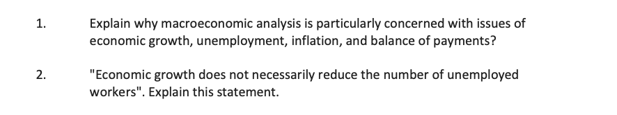1.
2.
Explain why macroeconomic analysis is particularly concerned with issues of
economic growth, unemployment, inflation, and balance of payments?
"Economic growth does not necessarily reduce the number of unemployed
workers". Explain this statement.