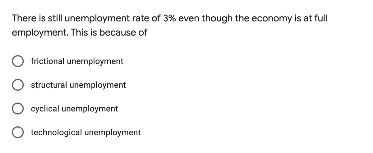 There is still unemployment rate of 3% even though the economy is at full
employment. This is because of
O frictional unemployment
structural unemployment
cyclical unemployment
O technological unemployment