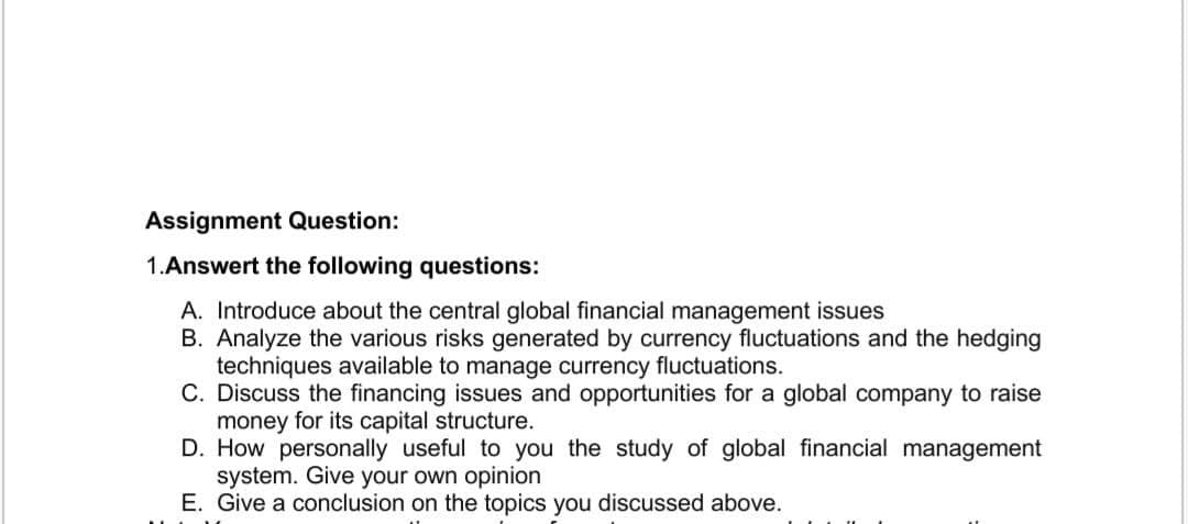 Assignment Question:
1.Answert the following questions:
A. Introduce about the central global financial management issues
B. Analyze the various risks generated by currency fluctuations and the hedging
techniques available to manage currency fluctuations.
C. Discuss the financing issues and opportunities for a global company to raise
money for its capital structure.
D. How personally useful to you the study of global financial management
system. Give your own opinion
E. Give a conclusion on the topics you discussed above.
