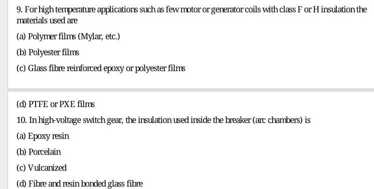 9. For high temperature applications such as few motor or generator coils with class F or H insulation the
materials used are
(a) Polymer films (Mylar, etc.)
(b) Polyester films
(c) Glass fibre reinforced epoxy or polyester films
(@ РТFE or PXE flms
10. In high-voltage switch gear, the insulation used inside the breaker (arc chambers) is
(а) Ероху resin
(b) Porcelain
(c) Vulcanized
(d) Fibre and resin bonded glass fibre
