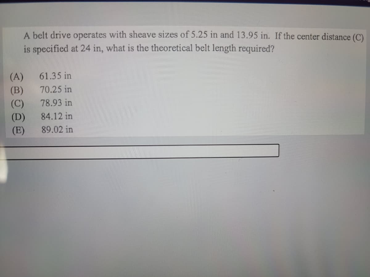 A belt drive operates with sheave sizes of 5.25 in and 13.95 in. If the center distance (C)
is specified at 24 in, what is the theoretical belt length required?
(A)
61.35 in
(B)
70.25 in
78.93 in
(C)
(D)
(E)
84.12 in
89.02 in
