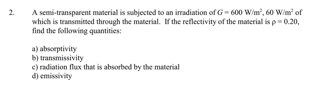 A semi-transparent material is subjected to an irradiation of G= 600 W/m², 60 W/m² of
which is transmitted through the material. If the reflectivity of the material is p = 0.20,
find the following quantities:
2.
a) absorptivity
b) transmissivity
c) radiation flux that is absorbed by the material
d) emissivity
