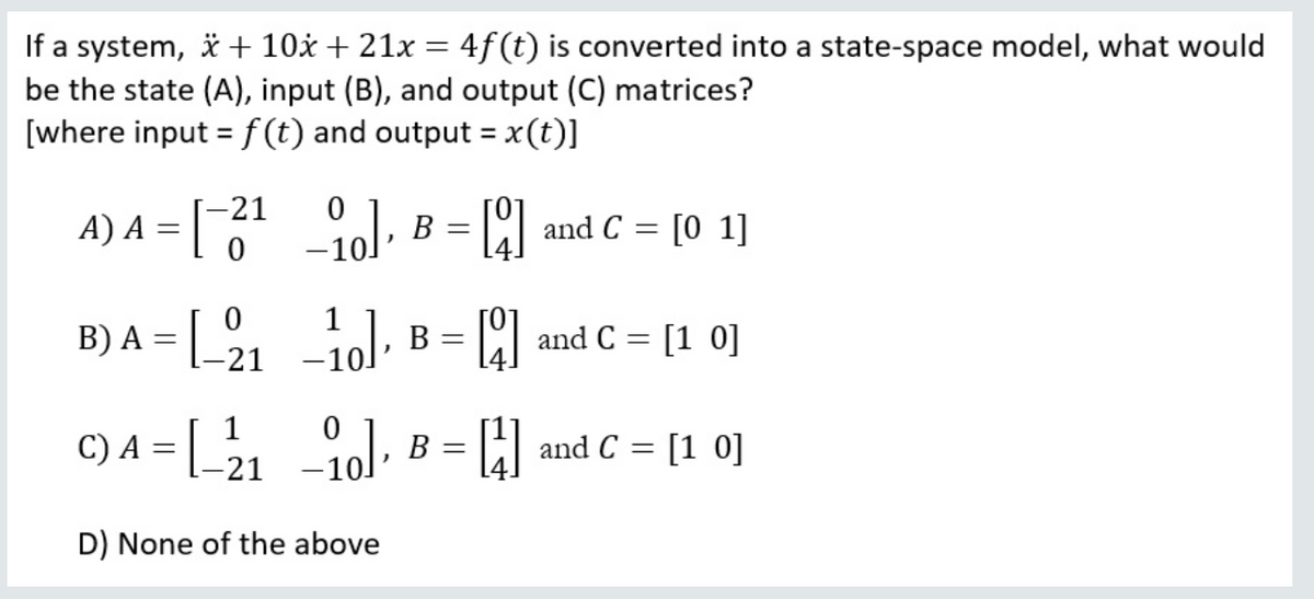 If a system, * + 10x + 21x = 4f(t) is converted into a state-space model, what would
be the state (A), input (B), and output (C) matrices?
[where input = f (t) and output = x(t)]
%3D
A) A = |
[-21
l, B = | and C = [0 1]
В
-10
1
B) A = 21
ol, B =
and C = [1 0]
%3D
C) A =
= Al and C = [1 0]
В
%3D
-21
D) None of the above
