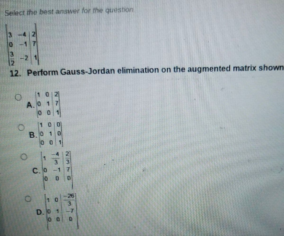 Select the best answer for the question
3
3
-2
12. Perform Gauss-Jordan elimination on the augmented matrix shown
[1 0 2
A.0 1 7
00 1
1 0 0
B.O 10
0 0
1
-4 1 2
С. о -1
0.
26
1 0
3
D. 0 1
-7
0.
2370
momI2
