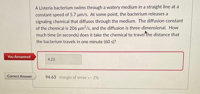 You Answered
Correct Answer
A Listeria bacterium swims through a watery medium in a straight line at a
constant speed of 5.7 μm/s. At some point, the bacterium releases a
signaling chemical that diffuses through the medium. The diffusion constant
of the chemical is 206 μm²/s, and the diffusion is three-dimensional. How
much time (in seconds) does it take the chemical to travel the distance that
the bacterium travels in one minute (60 s)?
4.23
94.63 margin of error +/- 2%