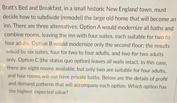 Bratt's Bed and Breakfast, in a small historic New England town, must
decide how to subdivide (remodel) the large old home that will become an
inn. There are three alternatives: Option A would modernize all baths and
combine rooms, leaving the inn with four suites, each suitable for two to
four adults. Option B would modernize only the second floor; the results
would be six suites, four for two to four adults, and two for two adults
only. Option C (the status quo option) leaves all walls intact. In this case,
there are eight rooms available, but only two are suitable for four adults,
and four rooms will not have private baths. Below are the details of profit
and demand patterns that will accompany each option. Which option has
the highest expected value?