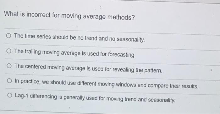 What is incorrect for moving average methods?
O The time series should be no trend and no seasonality.
O The trailing moving average is used for forecasting
O The centered moving average is used for revealing the pattern.
O In practice, we should use different moving windows and compare their results.
O Lag-1 differencing is generally used for moving trend and seasonality.
