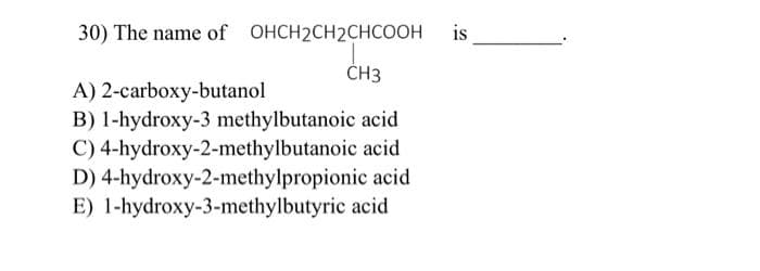 30) The name of OHCH2CH2CHCOOH is
CH3
A) 2-carboxy-butanol
B) 1-hydroxy-3 methylbutanoic acid
C) 4-hydroxy-2-methylbutanoic acid
D) 4-hydroxy-2-methylpropionic acid
E) 1-hydroxy-3-methylbutyric acid
