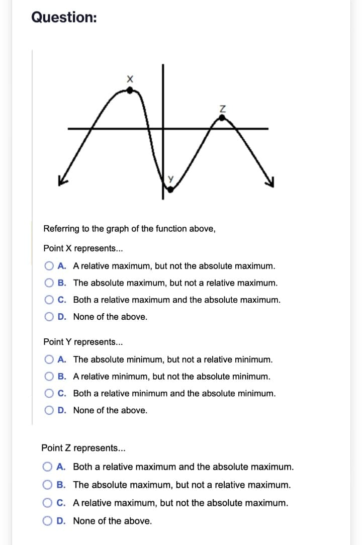 Question:
X
Z
ALKA
Referring to the graph of the function above,
Point X represents...
OA. A relative maximum, but not the absolute maximum.
OB. The absolute maximum, but not a relative maximum.
C. Both a relative maximum and the absolute maximum.
OD. None of the above.
Point Y represents...
OA. The absolute minimum, but not a relative minimum.
B. A relative minimum, but not the absolute minimum.
C. Both a relative minimum and the absolute minimum.
D. None of the above.
Point Z represents...
OA. Both a relative maximum and the absolute maximum.
OB. The absolute maximum, but not a relative maximum.
C. A relative maximum, but not the absolute maximum.
OD. None of the above.