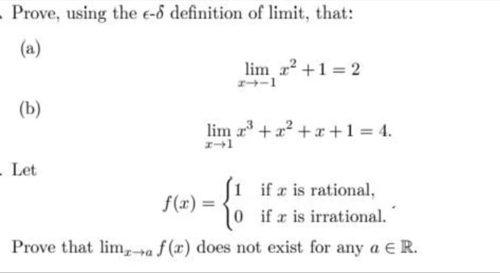 - Prove, using the e-6 definition of limit, that:
(a)
(b)
- Let
lim x² + 1 = 2
24-1
lim x³ + x² + x + 1 = 4.
(1 if a is rational,
if x is irrational.
Prove that lima f(x) does not exist for any a E R.
f(x) =
10