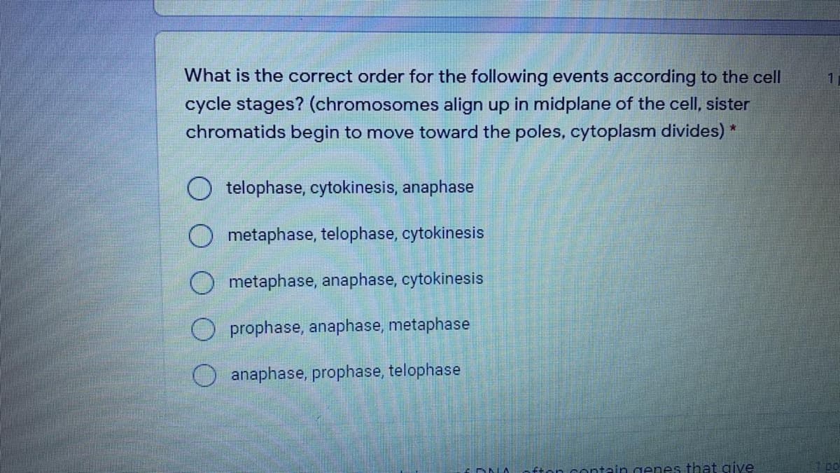 What is the correct order for the following events according to the cell
cycle stages? (chromosomes align up in midplane of the cell, sister
chromatids begin to move toward the poles, cytoplasm divides) *
O telophase, cytokinesis, anaphase
O metaphase, telophase, cytokinesis
O metaphase, anaphase, cytokinesis
prophase, anaphase, metaphase
O anaphase, prophase, telophase
DNIA
fton contain genes that give
