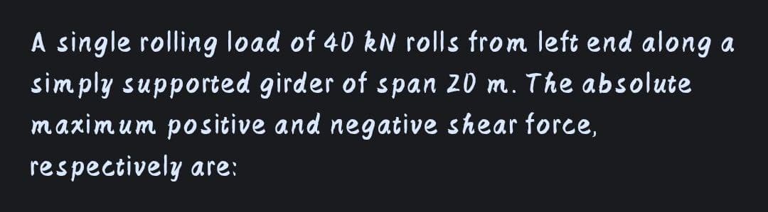 A single rolling load of 40 kN rolls from left end along a
simply supported girder of span 20 m. The absolute
maximum positive and negative shear force,
respectively are:
