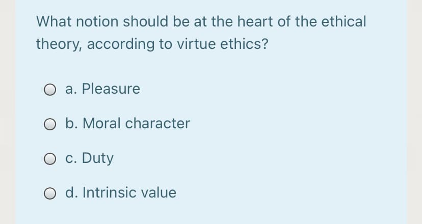 What notion should be at the heart of the ethical
theory, according to virtue ethics?
O a. Pleasure
O b. Moral character
O c. Duty
O d. Intrinsic value
