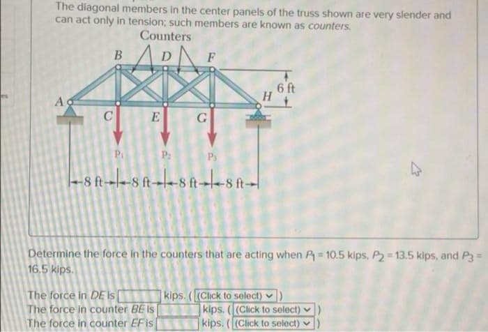The diagonal members in the center panels of the truss shown are very slender and
can act only in tension; such members are known as counters.
Counters
D
6 ft
E
G
Pi
P2
Ps
-8 ft-
Determine the force in the counters that are acting when P 10.5 kips, P2 = 13.5 kips, and P3=
16,5 kips.
%3!
The force in DE is[
The force in counter BE is
The force in counter EFis
kips. ((Click to select) )
kips. ((Click to select)
kips. ((Click to select)
