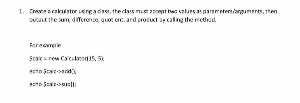 1. Create a calculator using a class, the class must accept two values as parameters/arguments, then
output the sum, difference, quotient, and product by calling the method.
For example
$calc = new Calculator(15, 5);
echo $calc->add();
echo $calc->sub()3B
