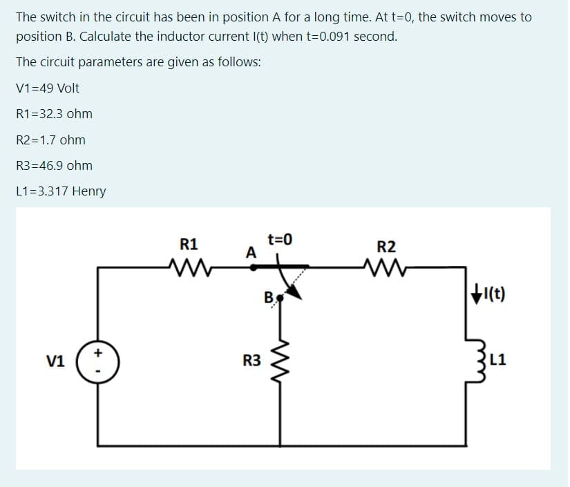 The switch in the circuit has been in position A for a long time. At t=0, the switch moves to
position B. Calculate the inductor current I(t) when t=0.091 second.
The circuit parameters are given as follows:
V1=49 Volt
R1=32.3 ohm
R2=1.7 ohm
R3=46.9 ohm
L1=3.317 Henry
t=0
A
R1
R2
I(t)
V1
R3
L1
+
