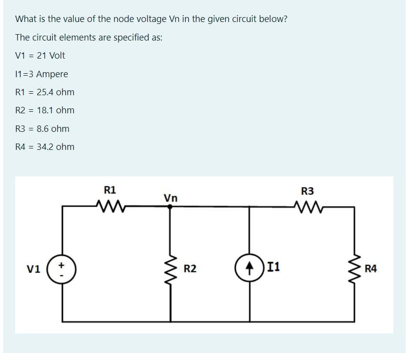 What is the value of the node voltage Vn in the given circuit below?
The circuit elements are specified as:
V1 = 21 Volt
%3D
11=3 Ampere
R1 = 25.4 ohm
R2 = 18.1 ohm
R3 = 8.6 ohm
%3D
R4 = 34.2 ohm
%3D
R1
R3
Vn
V1
R2
I1
R4

