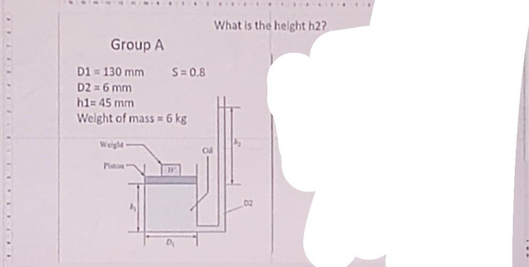 Group A
D1 = 130 mm S=0.8
D2 = 6 mm
h1= 45 mm
Weight of mass = 6 kg
Weigh
Piston
What is the height h2?
02