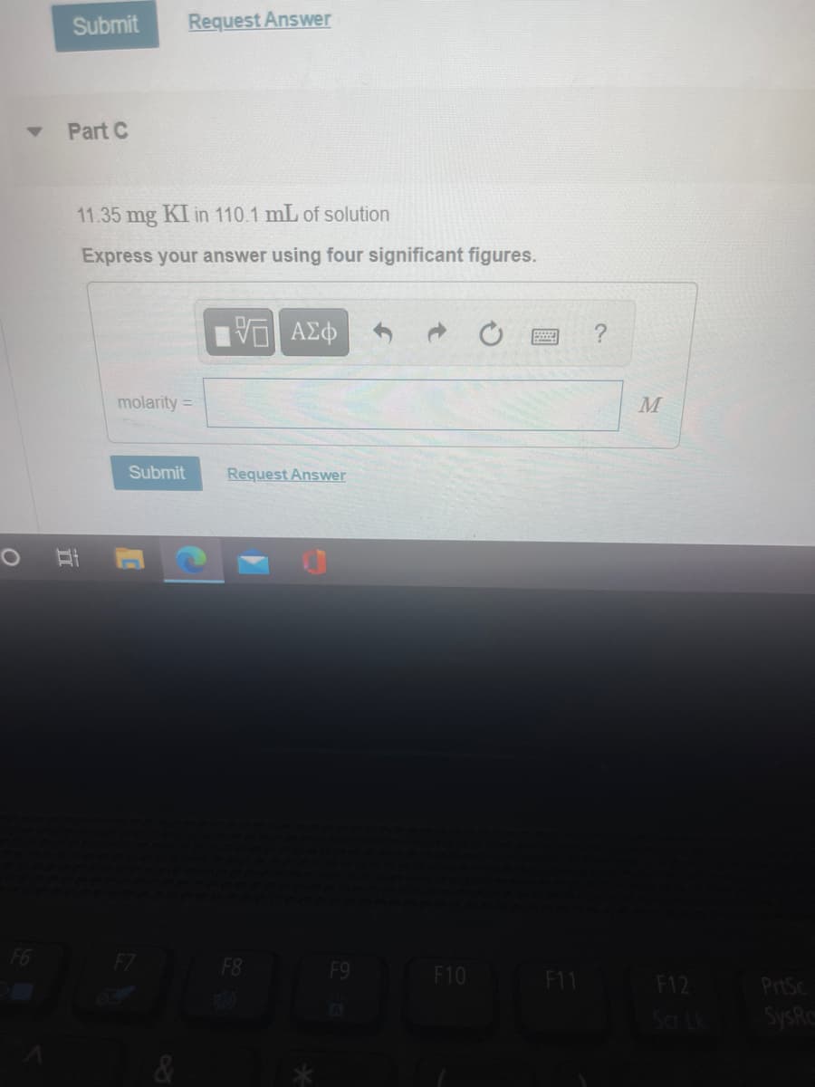 Submit
Request Answer
Part C
11.35 mg KI in 110.1 mL of solution
Express your answer using four significant figures.
molarity =
Submit
Request Answer
F8
F9
F10 F11
F12
PrtSc
Scr Lk
SysRc
立

